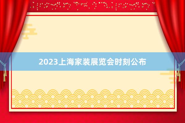 2023上海家装展览会时刻公布